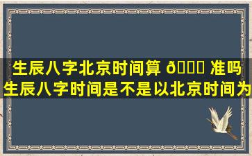 生辰八字北京时间算 🍁 准吗（生辰八字时间是不是以北京时间为 🕸 准）